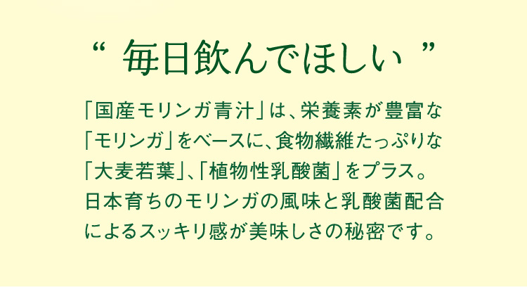 毎日飲んでほしい 国産モリンガ青汁は、栄養素が豊富なモリンガをベースに、食物繊維たっぷりな大麦若葉、植物性乳酸菌をプラス。 日本育ちのモリンガの風味と乳酸菌配合によるスッキリ感が美味しさの秘密です。